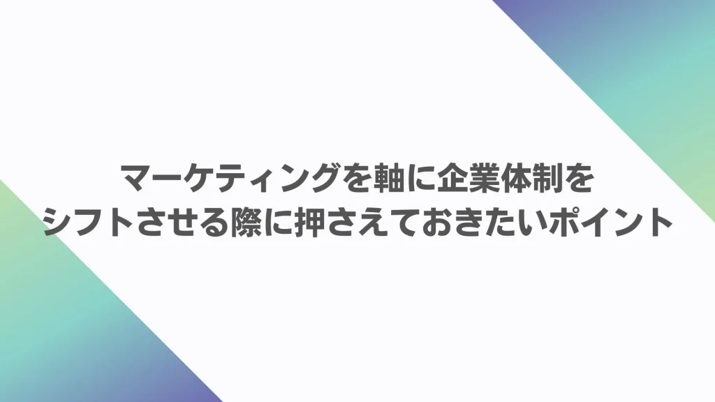 マーケティングを軸に企業体制をシフトさせる際に押さえておきたいポイント